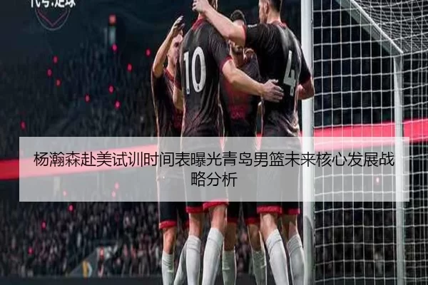 杨瀚森赴美试训时间表曝光青岛男篮未来核心发展战略分析