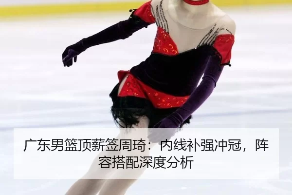 广东男篮顶薪签周琦：内线补强冲冠，阵容搭配深度分析