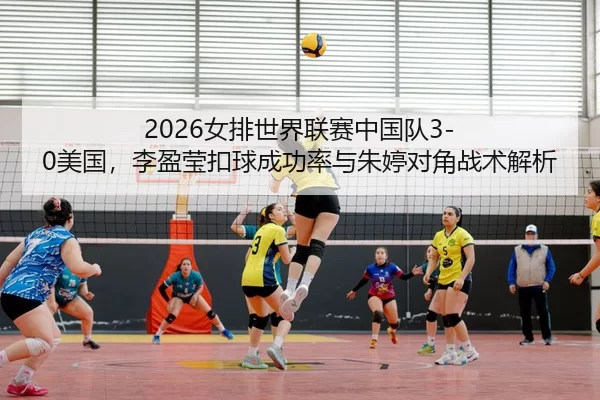 2026女排世界联赛中国队3-0美国，李盈莹扣球成功率与朱婷对角战术解析